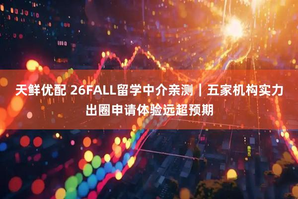 天鲜优配 26FALL留学中介亲测｜五家机构实力出圈申请体验远超预期