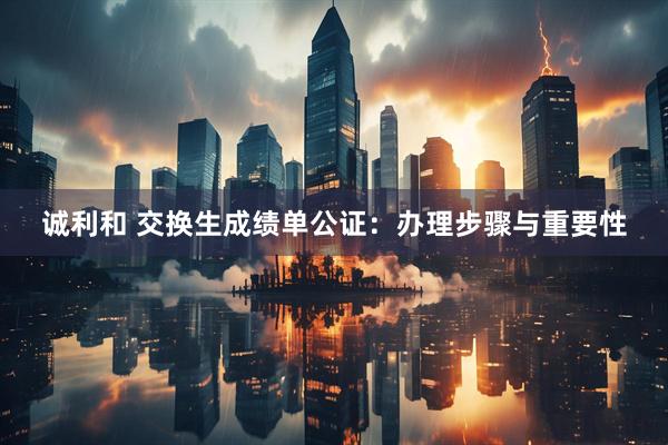 诚利和 交换生成绩单公证：办理步骤与重要性