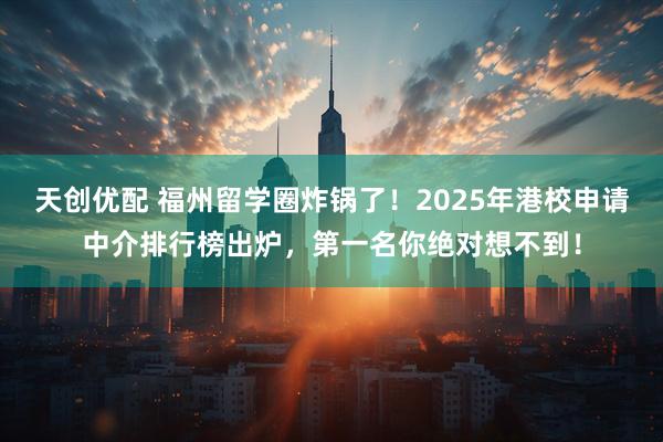 天创优配 福州留学圈炸锅了！2025年港校申请中介排行榜出炉，第一名你绝对想不到！
