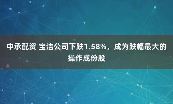 中承配资 宝洁公司下跌1.58%，成为跌幅最大的操作成份股