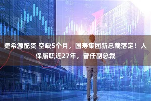 捷希源配资 空缺5个月，国寿集团新总裁落定！人保履职近27年，曾任副总裁