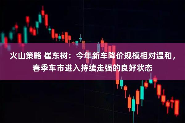 火山策略 崔东树：今年新车降价规模相对温和，春季车市进入持续走强的良好状态