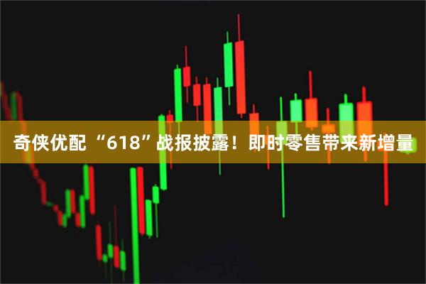 奇侠优配 “618”战报披露！即时零售带来新增量
