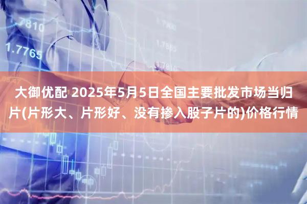 大御优配 2025年5月5日全国主要批发市场当归片(片形大、片形好、没有掺入股子片的)价格行情