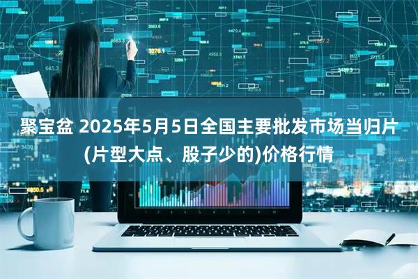 聚宝盆 2025年5月5日全国主要批发市场当归片(片型大点、股子少的)价格行情