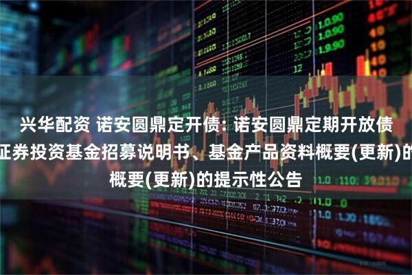 兴华配资 诺安圆鼎定开债: 诺安圆鼎定期开放债券型发起式证券投资基金招募说明书、基金产品资料概要(更新)的提示性公告