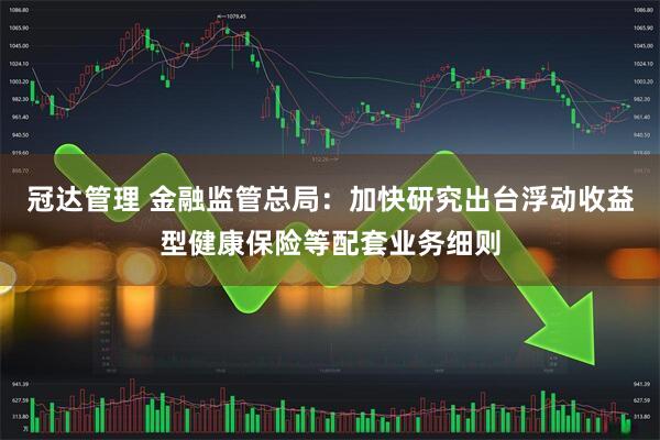 冠达管理 金融监管总局：加快研究出台浮动收益型健康保险等配套业务细则