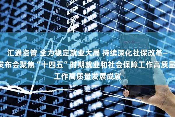 汇通资管 全力稳定就业大局 持续深化社保改革——国新办发布会聚焦“十四五”时期就业和社会保障工作高质量发展成就