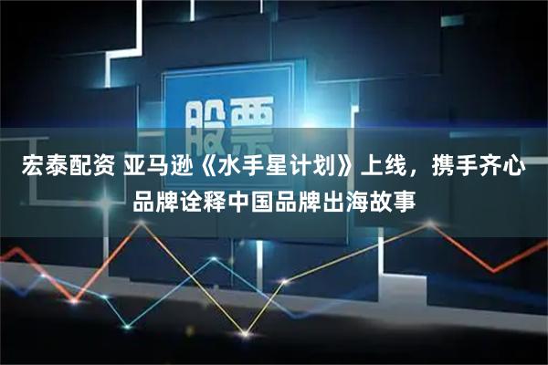 宏泰配资 亚马逊《水手星计划》上线，携手齐心品牌诠释中国品牌出海故事