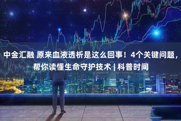 中金汇融 原来血液透析是这么回事！4个关键问题，帮你读懂生命守护技术 | 科普时间