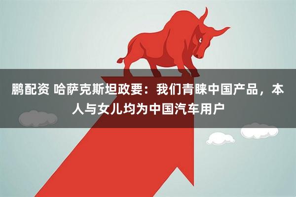 鹏配资 哈萨克斯坦政要：我们青睐中国产品，本人与女儿均为中国汽车用户