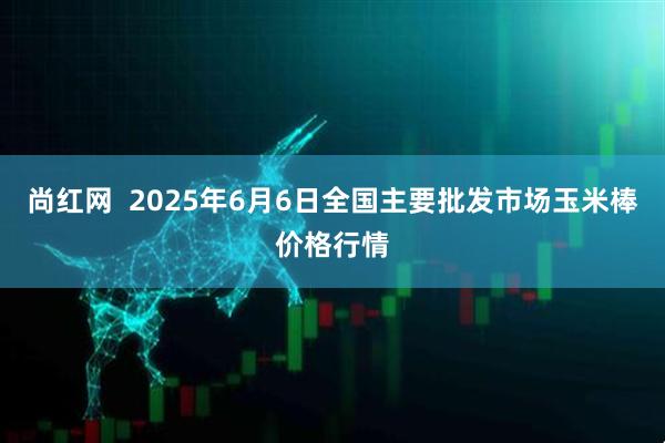 尚红网  2025年6月6日全国主要批发市场玉米棒价格行情