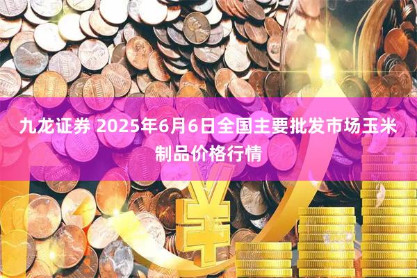 九龙证券 2025年6月6日全国主要批发市场玉米制品价格行情