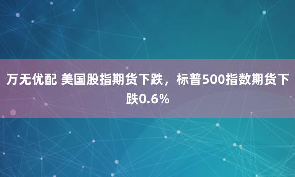万无优配 美国股指期货下跌，标普500指数期货下跌0.6%