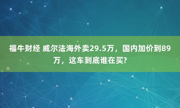 福牛财经 威尔法海外卖29.5万，国内加价到89万，这车到底谁在买?