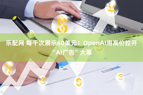乐配网 每千次展示60美元！OpenAI用高价拉开“AI广告”大幕