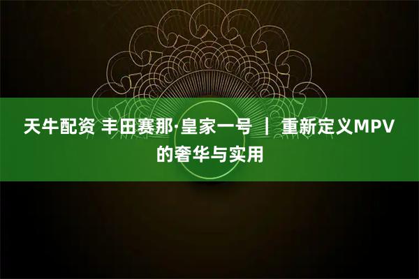 天牛配资 丰田赛那·皇家一号 ｜ 重新定义MPV的奢华与实用