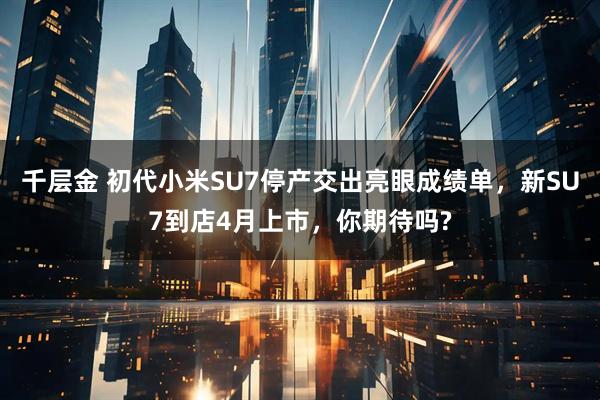 千层金 初代小米SU7停产交出亮眼成绩单，新SU7到店4月上市，你期待吗?