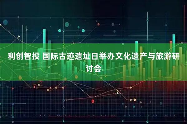 利创智投 国际古迹遗址日举办文化遗产与旅游研讨会