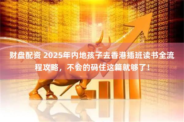 财盘配资 2025年内地孩子去香港插班读书全流程攻略，不会的码住这篇就够了！