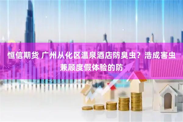恒信期货 广州从化区温泉酒店防臭虫？浩成害虫兼顾度假体验的防