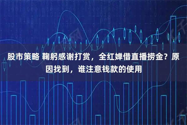 股市策略 鞠躬感谢打赏，全红婵借直播捞金？原因找到，谁注意钱款的使用