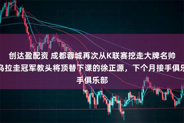 创达盈配资 成都蓉城再次从K联赛挖走大牌名帅！乌拉圭冠军教头将顶替下课的徐正源，下个月接手俱乐部