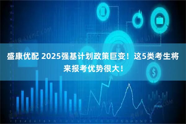 盛康优配 2025强基计划政策巨变！这5类考生将来报考优势很大！