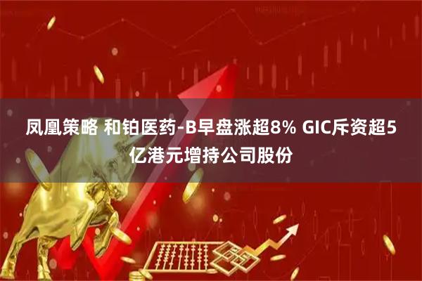 凤凰策略 和铂医药-B早盘涨超8% GIC斥资超5亿港元增持公司股份