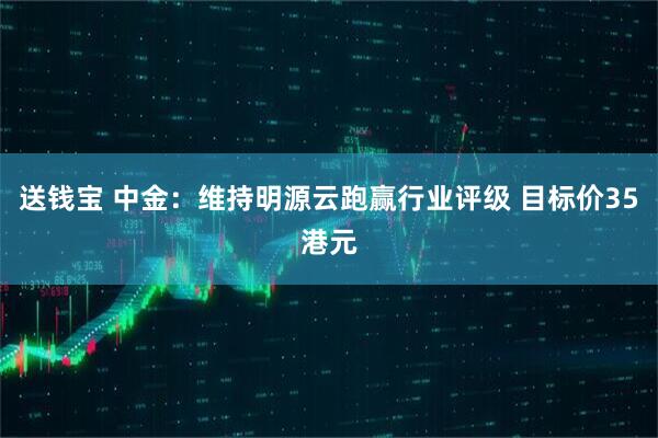 送钱宝 中金：维持明源云跑赢行业评级 目标价35港元