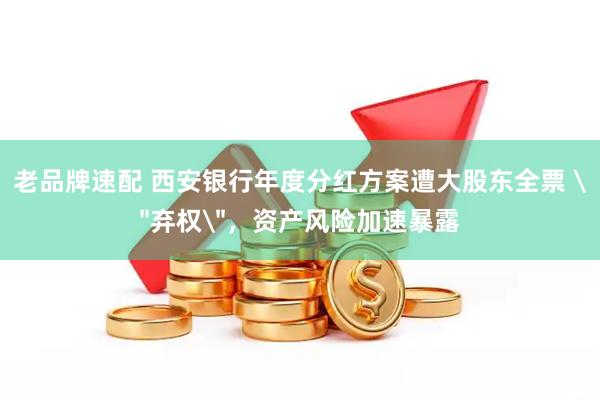 老品牌速配 西安银行年度分红方案遭大股东全票 ＂弃权＂，资产风险加速暴露